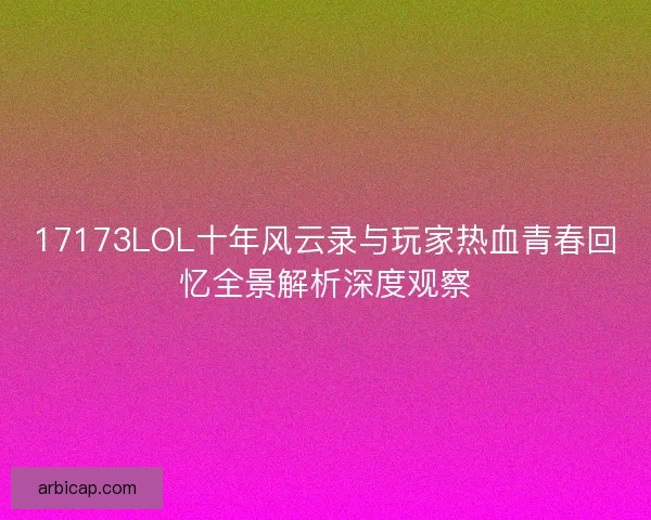 17173LOL十年风云录与玩家热血青春回忆全景解析深度观察