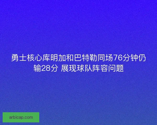 勇士核心库明加和巴特勒同场76分钟仍输28分 展现球队阵容问题