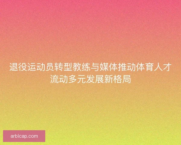 退役运动员转型教练与媒体推动体育人才流动多元发展新格局